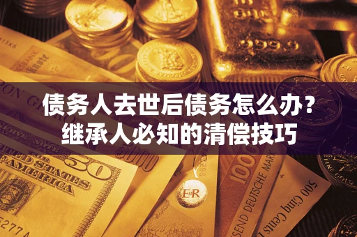 武汉债务人去世后债务怎么办？继承人必知的清偿技巧